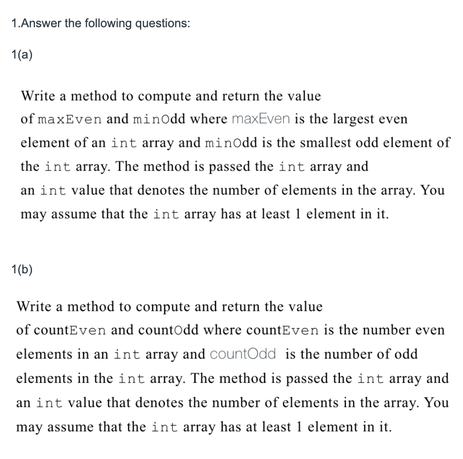 1.Answer the following questions:
1(a)
Write a method to compute and return the value
of maxEven and minOdd where maxEven is the largest even
element of an int array and minOdd is the smallest odd element of
the int array. The method is passed the int array and
an int value that denotes the number of elements in the array. You
may assume that the int array has at least 1 element in it.
1(b)
Write a method to compute and return the value
of countEven and countOdd where countEven is the number even
elements in an int array and countOdd is the number of odd
elements in the int array. The method is passed the int array and
an int value that denotes the number of elements in the array. You
may assume that the int array has at least 1 element in it.
