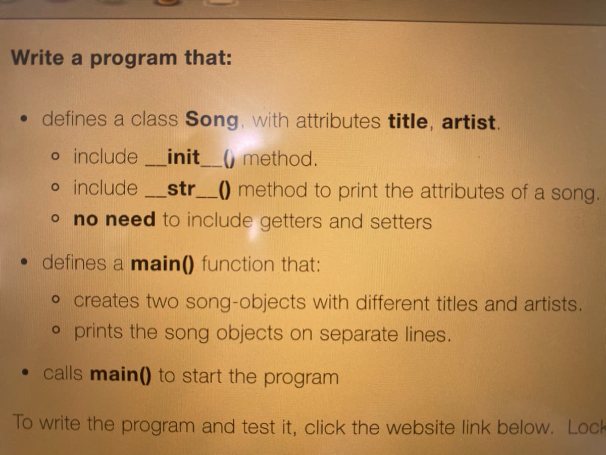 Write a program that:
• defines a class Song, with attributes title, artist.
o include_init_0 method.
o include str_() method to print the attributes of a song.
o no need to include getters and setters
• defines a main() function that:
o creates two song-objects with different titles and artists.
o prints the song objects on separate lines.
• calls main() to start the program
To write the program and test it, click the website link below. Lock

