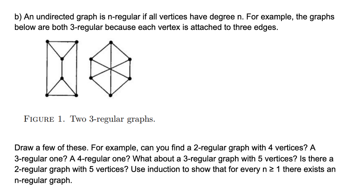 b) An undirected graph is n-regular if all vertices have degree n. For example, the graphs
below are both 3-regular because each vertex is attached to three edges.
FIGURE 1. Two 3-regular graphs.
Draw a few of these. For example, can you find a 2-regular graph with 4 vertices? A
3-regular one? A 4-regular one? What about a 3-regular graph with 5 vertices? Is there a
2-regular graph with 5 vertices? Use induction to show that for every n 2 1 there exists an
n-regular graph.
