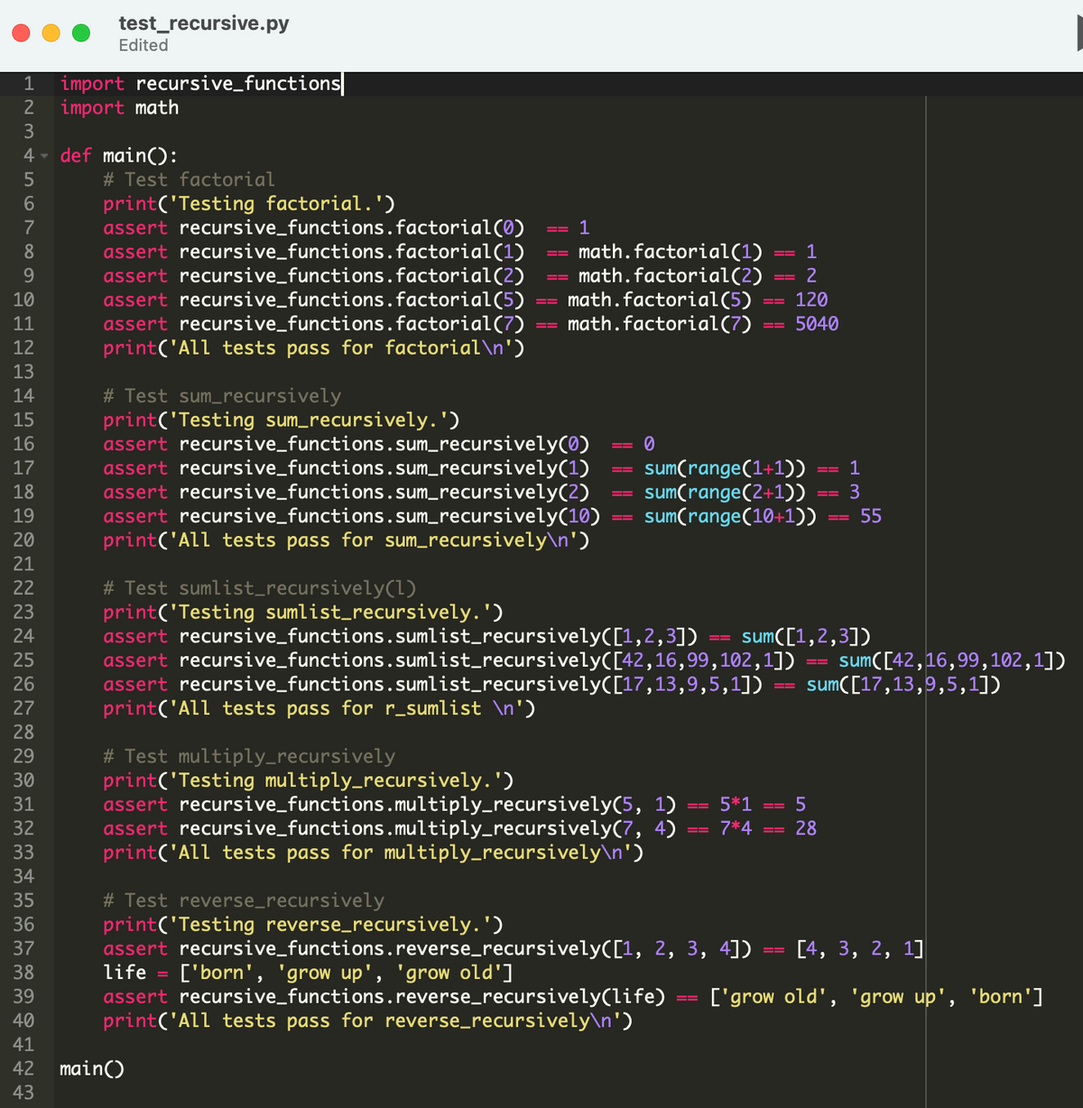 test_recursive.py
Edited
import recursive_functions|
import math
3
1
def main():
# Test factorial
print('Testing factorial.')
assert recursive_functions.factorial(0)
assert recursive_functions.factorial(1)
assert recursive_functions.factorial(2)
assert recursive_functions.factorial(5)
assert recursive_functions.factorial(7)
print('All tests pass for factorial\n')
6.
7
1
math.factorial(1)
math.factorial(2)
math.factorial(5)
math.factorial(7)
8
1
9.
2
10
120
11
5040
12
13
# Test sum_recursively
print('Testing sum_recursively.')
assert recursive_functions.sum_recursively(0)
assert recursive_functions.sum_recursively(1)
assert recursive_functions.sum_recursively(2)
assert recursive_functions.sum_recursively(10)
print('All tests pass for sum_recursively\n')
14
15
16
sum(range(1+1))
sum(range(2+1))
sum(range(10+1))
17
1
18
3
19
55
20
21
# Test sumlist_recursively(1)
print('Testing sumlist_recursively.')
assert recursive_functions.sumlist_recursively([1,2,3])
assert recursive_functions.sumlist_recursively([42,16,99,102,1])
assert recursive_functions.sumlist_recursively([17,13,9,5,1])
print('All tests pass for r_sumlist \n')
22
23
24
sum([1,2,3])
sum([42,16,99,102,1])
sum([17,13,9,5,1])
25
26
27
28
# Test multiply_recursively
print('Testing multiply_recursively. ')
assert recursive_functions.multiply_recursively(5, 1)
assert recursive_functions.multiply_recursively(7, 4)
print('All tests pass for multiply_recursively\n')
29
30
31
5*1
--
32
7*4
28
33
34
# Test reverse_recursively
print('Testing reverse_recursively.')
assert recursive_functions.reverse_recursively([1, 2, 3, 4])
life
35
36
37
[4, 3, 2, 1]
['born', 'grow up', 'grow old']
assert recursive_functions.reverse_recursively(life)
print('All tests pass for reverse_recursively\n')
38
39
['grow old', 'grow up', 'born']
40
41
42 main()
43
