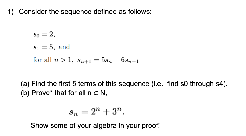 1) Consider the sequence defined as follows:
8o = 2,
$1 = 5, and
for all n > 1, Sn+1
5sn – 6sn-1
%3D
(a) Find the first 5 terms of this sequence (i.e., find s0 through s4).
(b) Prove* that for all n e N,
Sn = 2" + 37.
Show some of your algebra in your proof!
