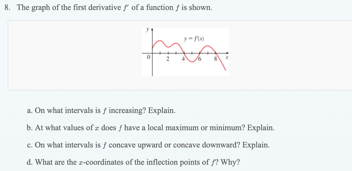 8. The graph of the first derivative f' of a function f is shown.
y
y = f(x)
चिरिकरि
2
4
9.
8
a. On what intervals is f increasing? Explain.
b. At what values of x does f have a local maximum or minimum? Explain.
c. On what intervals is f concave upward or concave downward? Explain.
d. What are the x-coordinates of the inflection points of f? Why?
