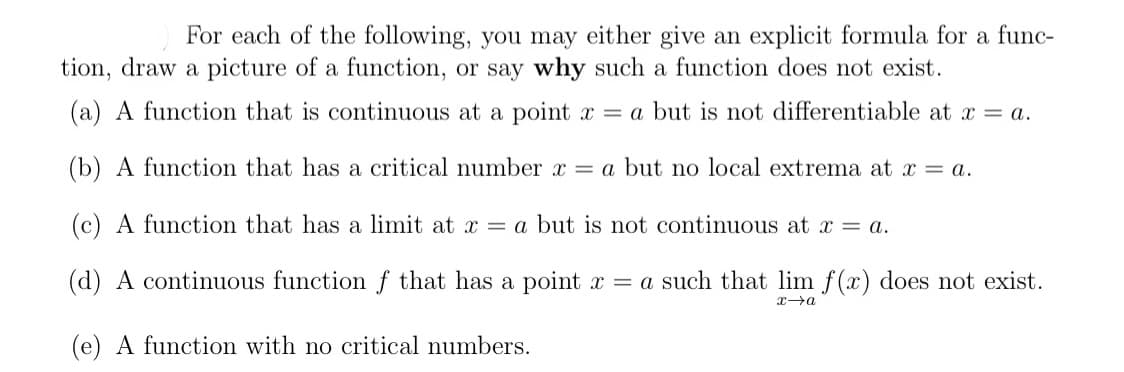 For each of the following, you may either give an explicit formula for a func-
tion, draw a picture of a function, or say why such a function does not exist.
(a) A function that is continuous at a point x = a but is not differentiable at x = a.
(b) A function that has a critical number x = a but no local extrema at x = a.
(c) A function that has a limit at x = a but is not continuous at x = a.
(d) A continuous function ƒ that has a point x = a such that lim f(x) does not exist.
(e) A function with no critical numbers.

