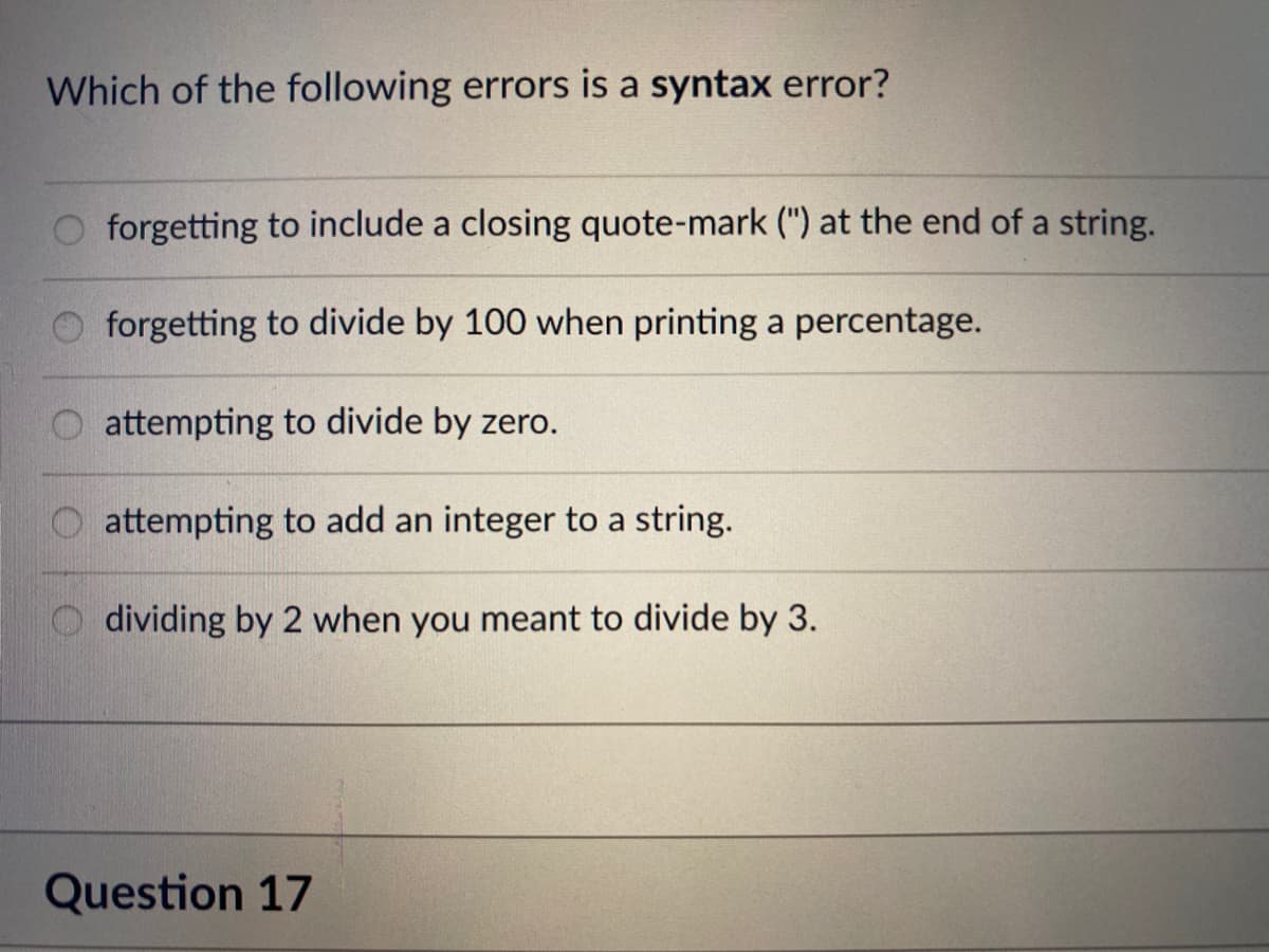 Which of the following errors is a syntax error?
forgetting to include a closing quote-mark (") at the end of a string.
forgetting to divide by 100 when printing a percentage.
attempting to divide by zero.
attempting to add an integer to a string.
dividing by 2 when you meant to divide by 3.
Question 17
