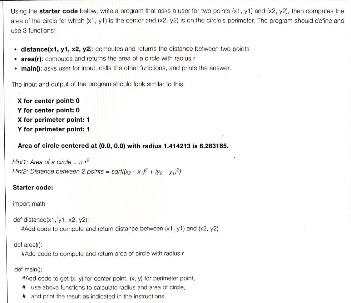 Using the starter code below, write a program that asks a user for two points (x1, y1) and (x2, y2), then computes the
area of the circle for which (x1, y1) is the center and (x2, y2) is on the circle's perimeter. The program should define and
use 3 functions:
distance(x1, y1, x2, y2): computes and returns the distance between two points
• area(r): computes and returns the area of a circle with radius r
• main(): asks user for input, calls the other functions, and prints the answer.
The input and output of the program should look similar to this:
X for center point: 0
Y for center point: 0
X for perimeter point: 1
Y for perimeter point: 1
Area of circle centered at (0.0, 0.0) with radius 1.414213 is 6.283185.
Hint 1: Area of a circle = n?
Hint2: Distance between 2 points = sqrt(x2-X12 + (Y2 - Y1)²)
Starter code:
import math
def distance(x1, y1, x2, y2):
#Add code to compute and return distance between (x1, y1) and (x2, y2)
def area(r):
#Add code to compute and return area of circle with radius r
def main():
#Add code to get (x, y) for center point, (x, y) for perimeter point,
23
use above functions to calculate radius and area of circle,
# and print the result as indicated in the instructions.
