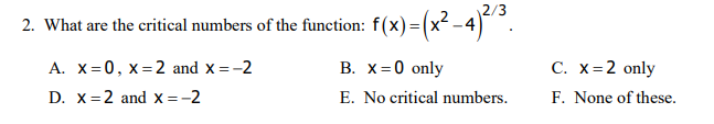 2/3
2. What are the critical numbers of the function: f(x) = (x² - 4)°.
A. X= 0, x=2 and x =-2
В. X 3D0 only
С. X%32 only
D. X=2 and x =-2
E. No critical numbers.
F. None of these.
