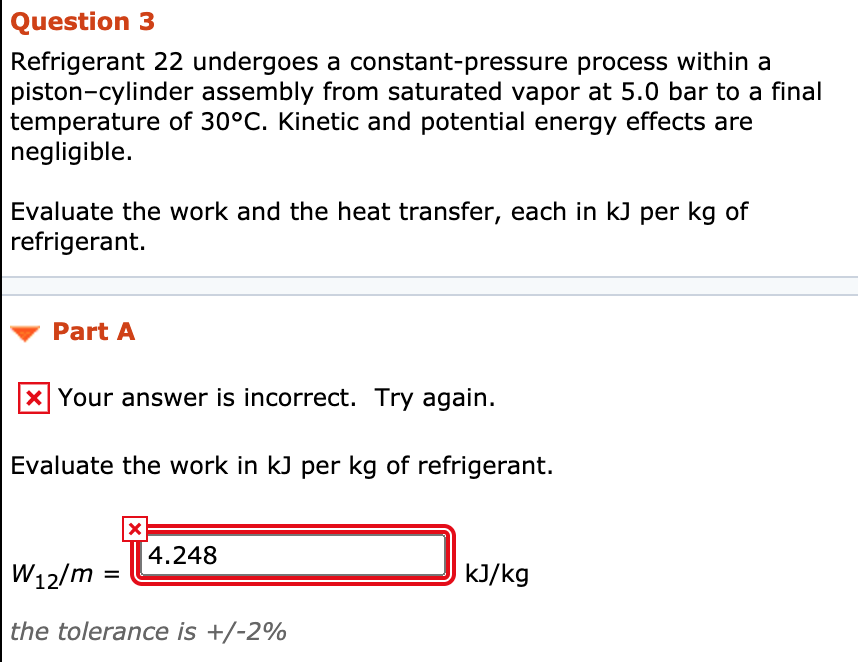 Question 3
Refrigerant 22 undergoes a constant-pressure process within a
piston-cylinder assembly from saturated vapor at 5.0 bar to a final
temperature of 30°C. Kinetic and potential energy effects are
negligible.
Evaluate the work and the heat transfer, each in kJ per kg of
refrigerant.
Part A
X Your answer is incorrect. Try again.
Evaluate the work in kJ per kg of refrigerant.
4.248
W12/m
kJ/kg
the tolerance is +/-2%
