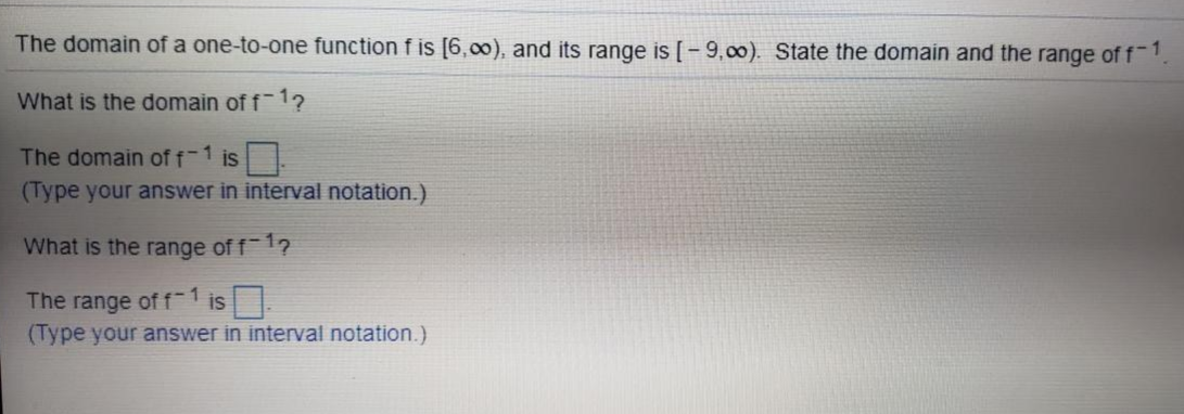The domain of a one-to-one function f is [6,00), and its range is [-9,00). State the domain and the range of f-1
What is the domain of f 1?
The domain of f-1 is
(Type your answer in interval notation.)
What is the range of f1?
The range of f-1 is.
(Type your answer in interval notation.)

