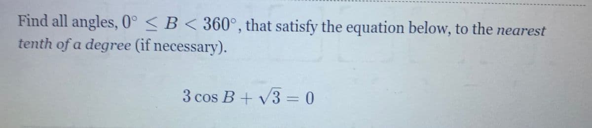 Find all angles, 0° < B < 360°, that satisfy the equation below, to the nearest
tenth of a degree (if necessary).
3 cos B+ V3 = 0
