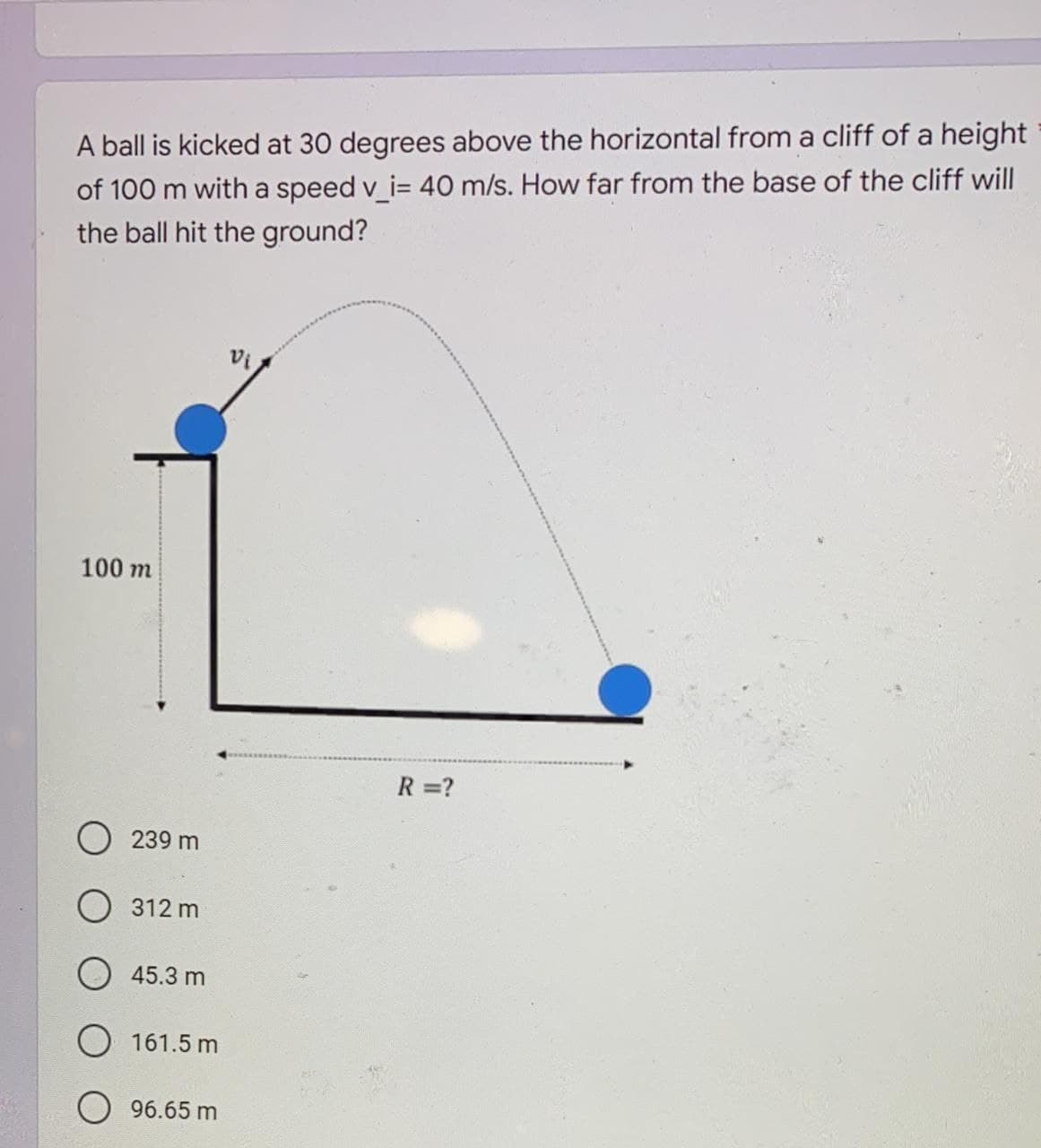 A ball is kicked at 30 degrees above the horizontal from a cliff of a height
of 100 m with a speed v_i= 40 m/s. How far from the base of the cliff will
the ball hit the ground?
100 m
R =?
239 m
312 m
O 45.3 m
161.5 m
96.65 m
