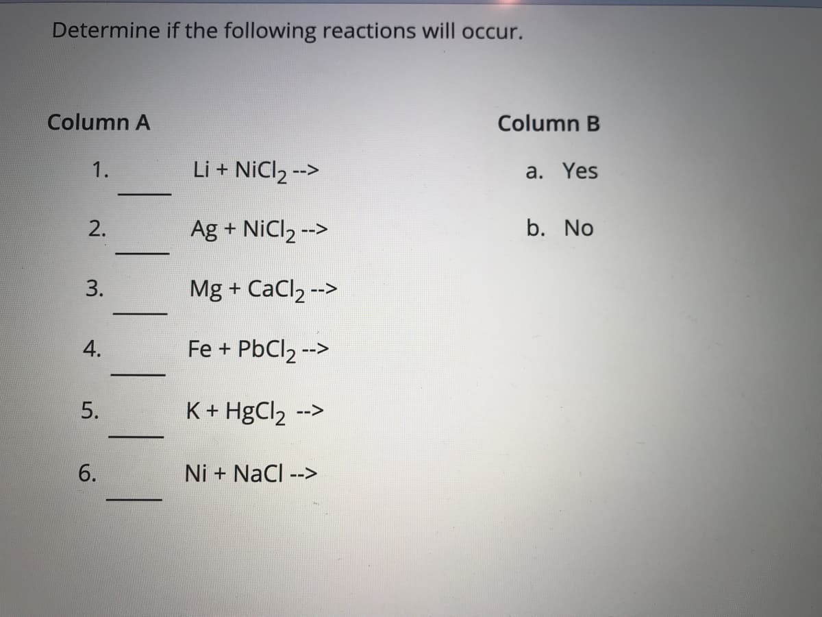 Determine if the following reactions will occur.
Column A
Column B
1.
Li + NiCl2 -->
a. Yes
Ag + NiCl2 -->
b. No
Mg + CaCl, -->
4.
Fe + PbCl2 -->
5.
K+ HgCl2 -->
6.
Ni + NaCl -->
2.
3.
