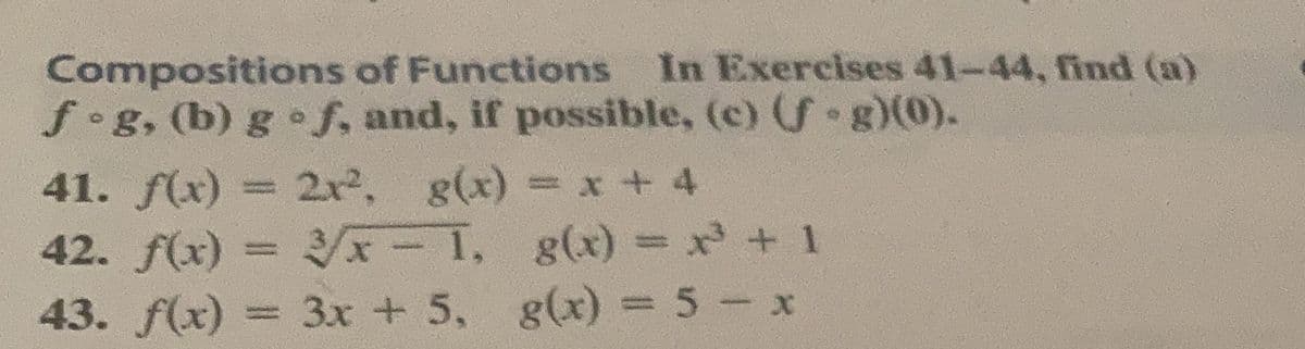 In Exercises 41-44, find (a)
Compositions of Functions
f•g, (b) g f, and, if possible, (c) f g)(0).
41. f(x) = 2x2, g(x) = x + 4
42. f(x)
/x-1, g(x) = x + 1
43. f(x) = 3x + 5, g(x) = 5- x
