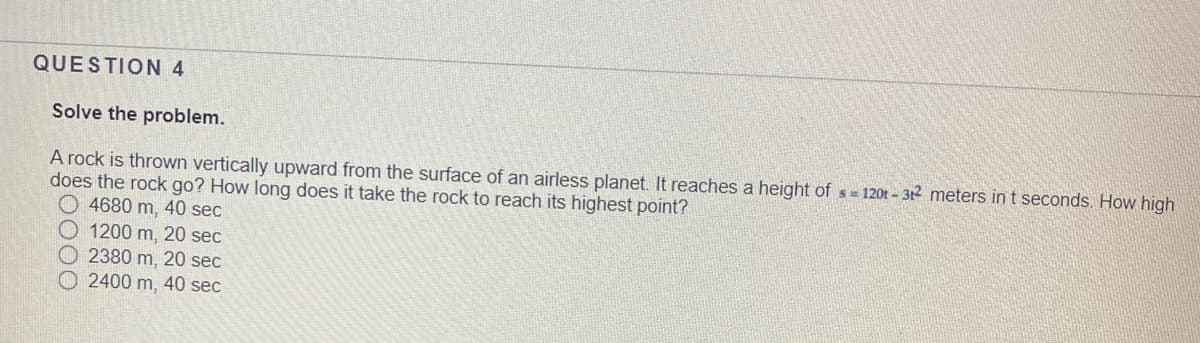 QUESTION 4
Solve the problem.
A rock is thrown vertically upward from the surface of an airless planet. It reaches a height of s= 120t - 312 meters in t seconds. How high
does the rock go? How long does it take the rock to reach its highest point?
O 4680 m, 40 sec
O 1200 m, 20 sec
O 2380 m, 20 sec
2400 m, 40 sec
