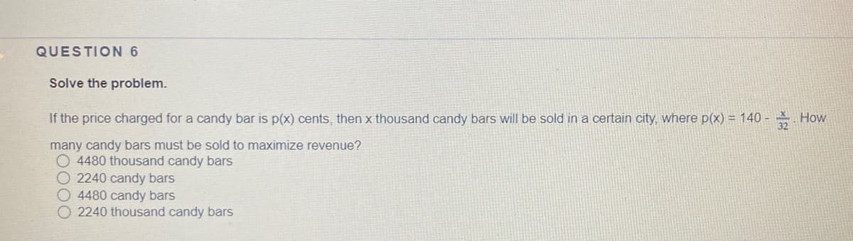 QUESTION 6
Solve the problem.
If the price charged for a candy bar is p(x) cents, then x thousand candy bars will be sold in a certain city, where p(x) = 140 -
How
many candy bars must be sold to maximize revenue?
O 4480 thousand candy bars
O 2240 candy bars
O 4480 candy bars
O 2240 thousand candy bars

