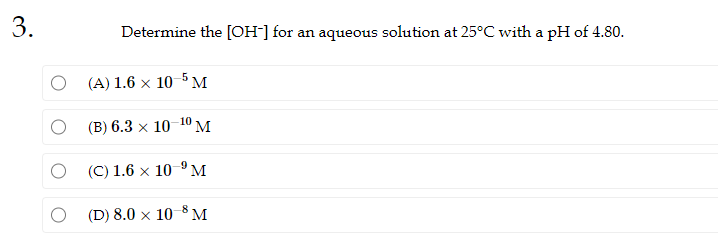 3.
Determine the [OH-] for an aqueous solution at 25°C with a pH of 4.80.
(A) 1.6 × 10-5 M
(B) 6.3 x 10 10 M
(C) 1.6 x 10 ⁹ M
(D) 8.0 x 10 8 M