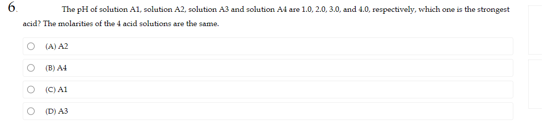 6.
The pH of solution A1, solution A2, solution A3 and solution A4 are 1.0, 2.0, 3.0, and 4.0, respectively, which one is the strongest
acid? The molarities of the 4 acid solutions are the same.
O
O
(A) A2
(B) A4
(C) A1
(D) A3