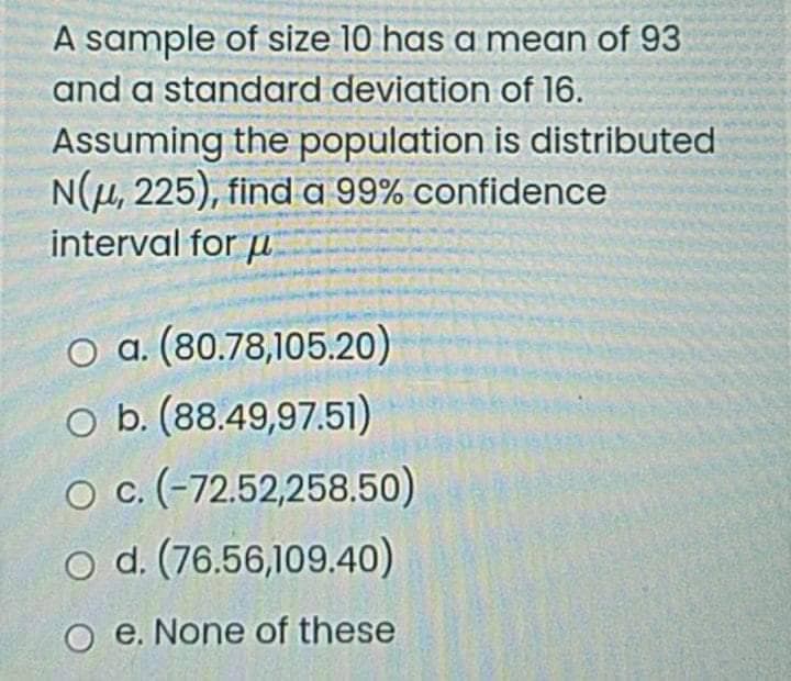 A sample of size 10 has a mean of 93
and a standard deviation of 16.
Assuming the population is distributed
N(µ, 225), find a 99% confidence
interval for u
O a. (80.78,105.20)
O b. (88.49,97.51)
O c (-72.52,258.50)
o d. (76.56,109.40)
O e. None of these
