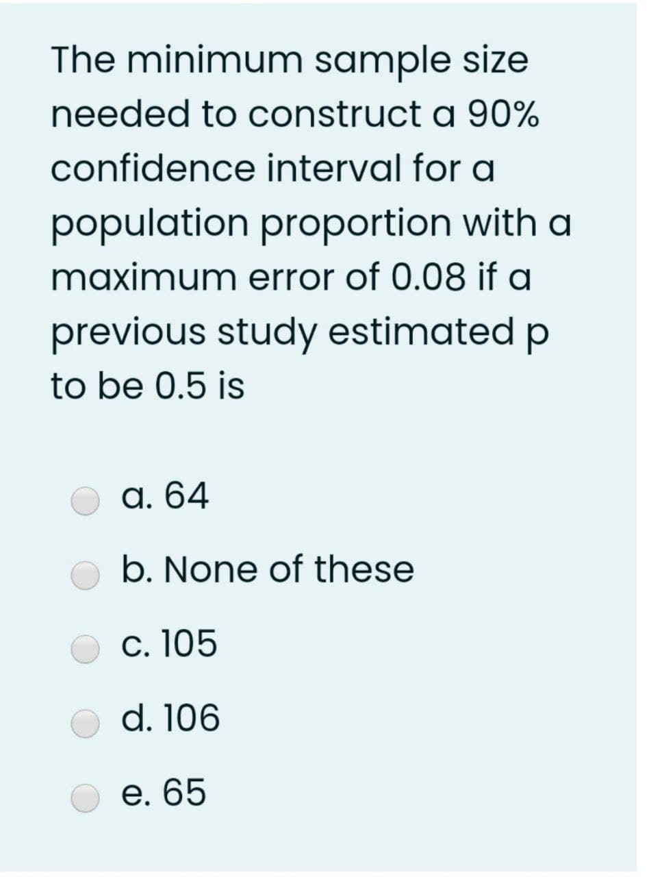 The minimum sample size
needed to construct a 90%
confidence interval for a
population proportion with a
maximum error of 0.08 if a
previous study estimated p
to be 0.5 is
a. 64
b. None of these
c. 105
d. 106
е. 65
