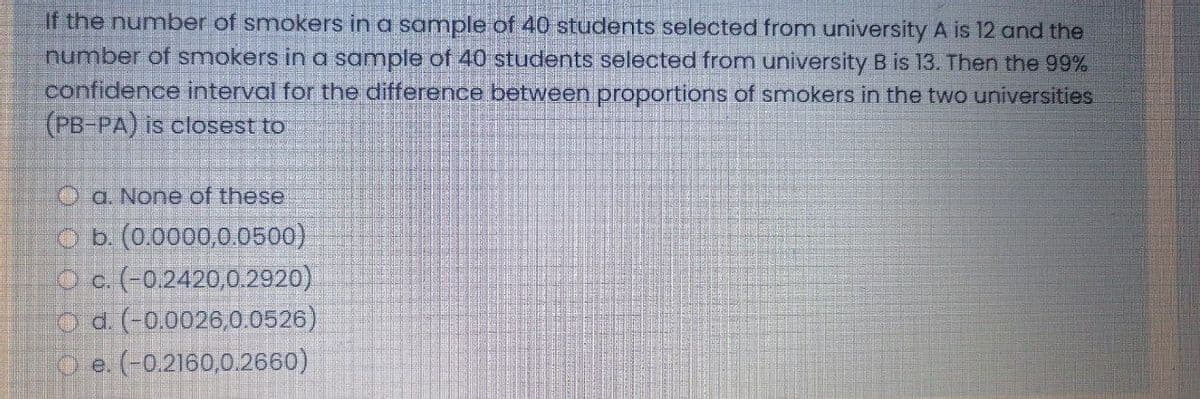 If the number of smokers in a sample of 40 students selected from university A is 12 and the
number of smokers in a sample of 40 students selected from university B is 13. Then the 99%
confidence interval for the difference between proportions of smokers in the two universities
(PB-PA) is closest to
O a None of these
O b. (0.0000,0.0500)
O c. (-0.2420,0.2920)
O a (-0.0026,0.0526)
O e. (-0.2160,0.2660)
