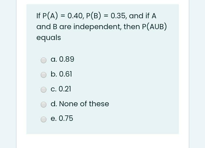 If P(A) = 0.40, P(B) = 0.35, and if A
and B are independent, then P(AUB)
%3D
equals
a. 0.89
b. 0.61
c. 0.21
d. None of these
e. 0.75
