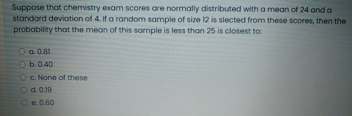 Suppose that chemistry exam scores are normally distributed with a mean of 24 and a
standard deviation of 4. If a random sample of size 12 is slected from these scores, then the
probability that the mean of this sample is less than 25 is closest to:
O a. 0.81
O b. 0.40
C. None of these
d. 0.19
O e. 0.60
