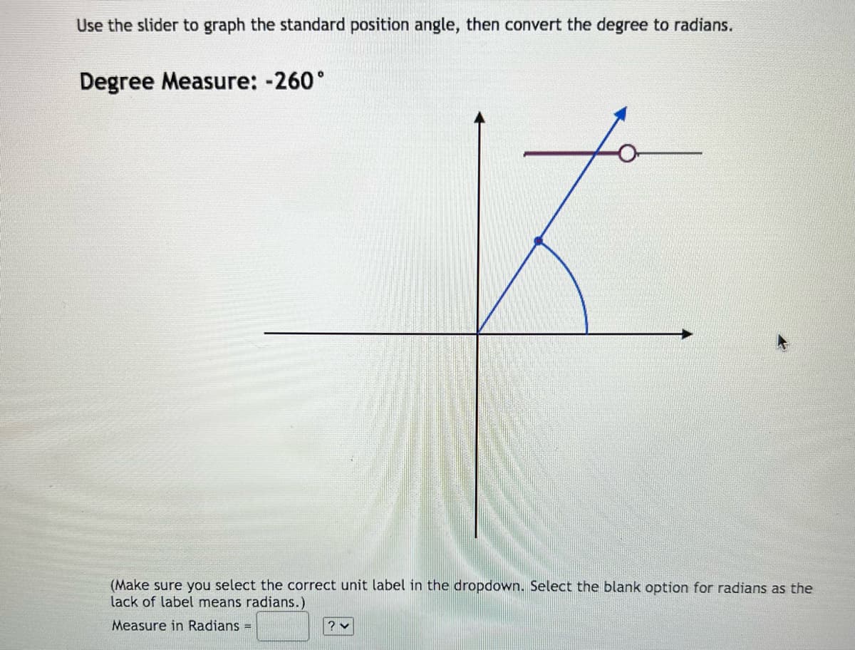 Use the slider to graph the standard position angle, then convert the degree to radians.
Degree Measure: -260°
(Make sure you select the correct unit label in the dropdown. Select the blank option for radians as the
lack of label means radians.)
Measure in Radians =
? ✓