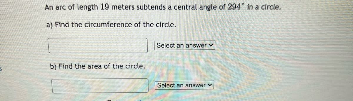 An arc of length 19 meters subtends a central angle of 294 in a circle.
a) Find the circumference of the circle.
b) Find the area of the circle.
Select an answer ✓
Select an answer ✓