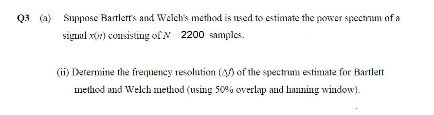 Q3 (a) Suppose Bartlett's and Welch's method is used to estimate the power spectrum of a
signal x(n) consisting of N= 2200 samples.
(ii) Determine the frequency resolution (Af) of the spectrum estimate for Bartlett
method and Welch method (using 50% overlap and hanning window).

