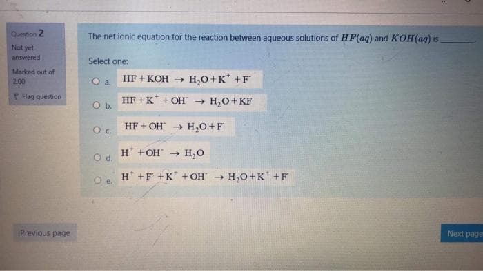 Question 2
The net ionic equation for the reaction between aqueous solutions of HF(ag) and KOH(aq) is
Not yet
answered
Select one:
Marked out of
Oa.
HF + KOH → H,0+K* +F
2.00
P Flag question
HF +K* + OH → H,0+ KF
Ob.
HF + OH
H,O+F
H* +OH → H,0
Od.
H* +F +K + OH → H,O+K™ +F
Next page
Previous page
