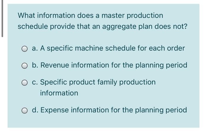 What information does a master production
schedule provide that an aggregate plan does not?
O a. A specific machine schedule for each order
O b. Revenue information for the planning period
O c. Specific product family production
information
O d. Expense information for the planning period
