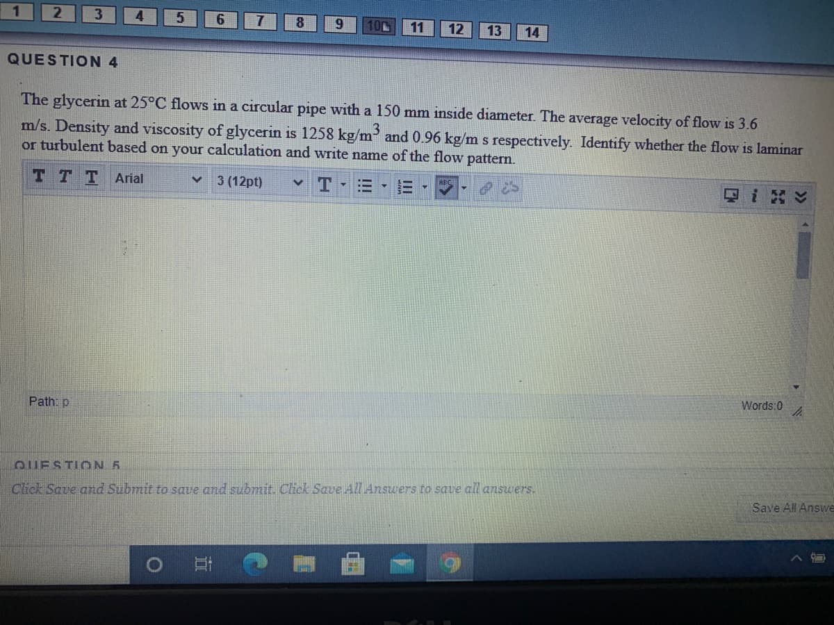 1
4
8.
9.
10
11
12
13
14
QUESTION 4
The glycerin at 25°C flows in a circular pipe with a 150 mm inside diameter. The average velocity of flow is 3.6
m/s. Density and viscosity of glycerin is 1258 kg/m and 0.96 kg/m s respectively. Identify whether the flow is laminar
or turbulent based on your calculation and write name of the flow pattern.
T TT Arial
3 (12pt)
Words:0
Path: p
QUESTICN 5
Click Save and Submit to save and submit. Click Save All Answers to save all answers.
Save All Answe
