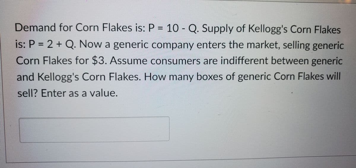 Demand for Corn Flakes is: P = 10 - Q. Supply of Kellogg's Corn Flakes
is: P = 2 + Q. Now a generic company enters the market, selling generic
Corn Flakes for $3. Assume consumers are indifferent between generic
and Kellogg's Corn Flakes. How many boxes of generic Corn Flakes will
sell? Enter as a value.