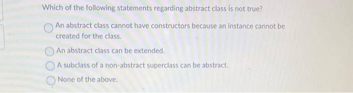 Which of the following statements regarding abstract class is not true?
An abstract class cannot have constructors because an instance cannot be
created for the class.
An abstract class can be extended.
A subclass of a non-abstract superclass can be abstract.
None of the above.