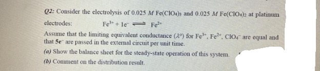 Q2: Consider the electrolysis of 0.025 M Fe(CIO4) and 0.025 M Fe(CIO.)2 at platinum
electrodes:
Fe + le Fe
Assume that the limiting equivalent conductance (2) for Fe", Fe". CIO, are equal and
that 5e" are passed in the external circuit per unit time.
(a) Show the balance sheet for the steady-state operation of this system.
(b) Comment on the distribution result.
