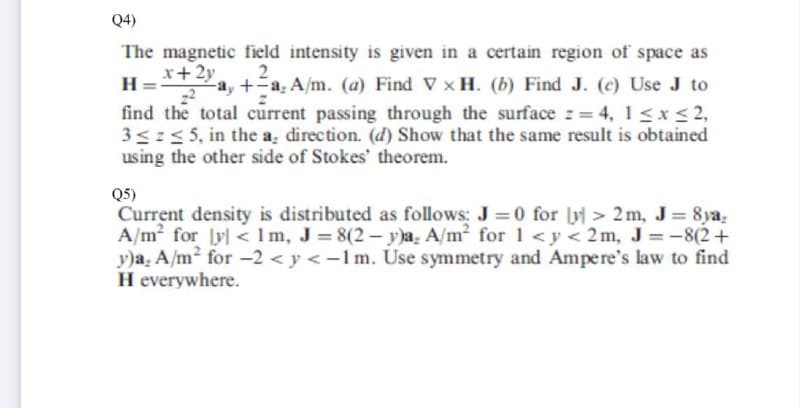 Q4)
The magnetic field intensity is given in a certain region of space as
x+2y
2
find the total current passing through the surface z = 4, 1 <x< 2,
3<:5 5, in the a, direction. (d) Show that the same result is obtained
using the other side of Stokes' theorem.
2
-a, +a, A/m. (a) Find V x H. (b) Find J. (c) Use J to
Q5)
Current density is distributed as follows: J = 0 for ly > 2m, J 8ya.
A/m for lyl < 1m, J= 8(2 – y)a. A/m² for 1 <y < 2m, J = -8(2+
y)a. A/m2 for -2 < y <-1m. Use symmetry and Ampere's law to find
H everywhere.
