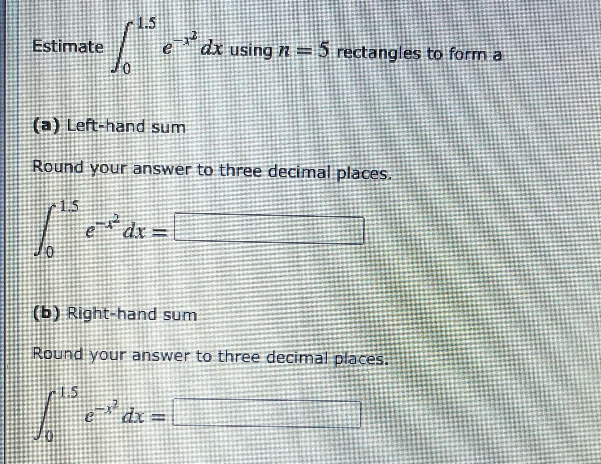 -1.5
Estimate
dx using n = 5 rectangles to form a
(a) Left-hand sum
Round your answer to three decimal places.
r1.5
e* dx =
(b) Right-hand sum
Round your answer to three decimal places.
1.5
dx
