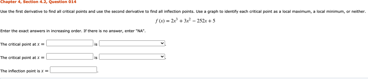 Chapter 4, Section 4.2, Question 014
Use the first derivative to find all critical points and use the second derivative to find all inflection points. Use a graph to identify each critical point as a local maximum, a local minimum, or neither.
f (x) = 2x + 3x² – 252x + 5
Enter the exact answers in increasing order. If there is no answer, enter "NA".
The critical point at x =
is
The critical point at x =
is
The inflection point is x =
