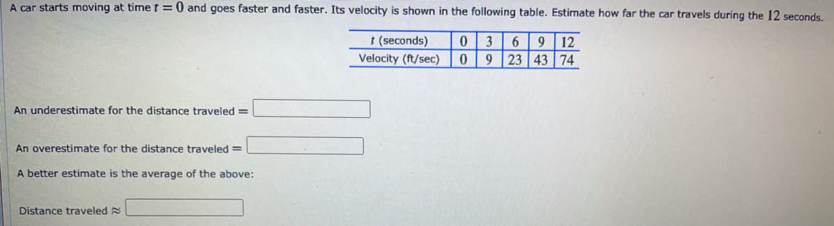 A car starts moving at timet=0 and goes faster and faster. Its velocity is shown in the following table. Estimate how far the car travels during the 12 seconds,
t (seconds)
3
9
12
Velocity (ft/sec)
9
23 43 74
An underestimate for the distance traveled =
An overestimate for the distance traveled=
A better estimate is the average of the above:
Distance traveled 2
