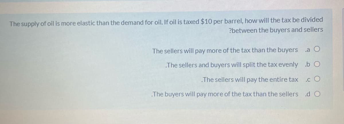 The supply of oil is more elastic than the demand for oil. If oil is taxed $10 per barrel, how will the tax be divided
?between the buyers and sellers
The sellers will pay more of the tax than the buyers .a O
The sellers and buyers will split the tax evenly .b O
.The sellers will pay the entire tax
.c O
The buyers will pay more of the tax than the sellers .d O
