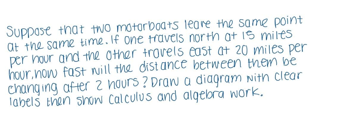 Suppose that two motorboAts leare the same point
at the same time. If one travels north at is miles
per hour and the Other troels east at 20 miles per
hour, now fast nill the dist ance between them be
chang ing afterz hours ? Drana diagram nith clear
labels then show Calculus and algebra wark.
