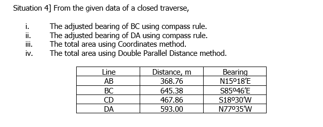 Situation 4] From the given data of a closed traverse,
The adjusted bearing of BC using compass rule.
The adjusted bearing of DA using compass rule.
The total area using Coordinates method.
The total area using Double Parallel Distance method.
i.
ii.
iii.
iv.
Distance, m
368.76
Line
Bearing
N15°18'E
AB
BC
CD
S85046'E
S18030W
N77035W
645.38
467.86
DA
593.00
