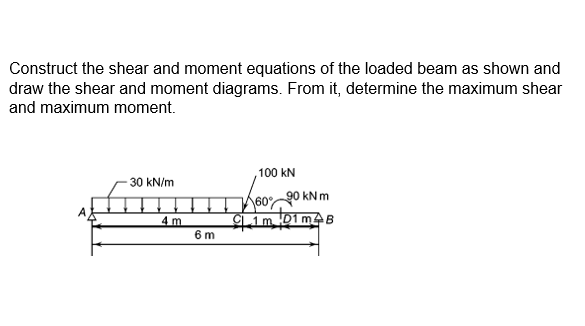 Construct the shear and moment equations of the loaded beam as shown and
draw the shear and moment diagrams. From it, determine the maximum shear
and maximum moment.
100 kN
30 kN/m
A6090 kN m
4 m
6 m
