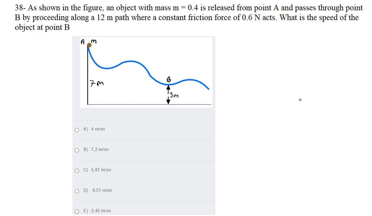 38- As shown in the figure, an object with mass m = 0.4 is released from point A and passes through point
B by proceeding along a 12 m path where a constant friction force of 0.6 N acts. What is the speed of the
object at point B
A m
3m
O A) 4 m/sn
O B) 7,2 m/sn
O C) 5,87 m/sn
O D) 6,51 m/sn
O E) 3,45 m/sn

