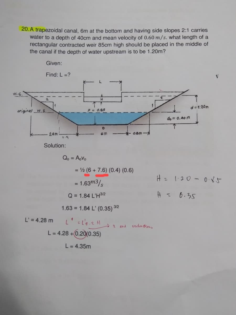 20. A trapezoidal canal, 6m at the bottom and having side slopes 2:1 carries
water to a depth of 40cm and mean velocity of 0.60 m/s. what length of a
rectangular contracted weir 85cm high should be placed in the middle of
the canal if the depth of water upstream is to be 1.20m?
Given:
Find: L =?
H
d=1.20m
P = 0.85
B
6m
= ½ (6 + 7.6) (0.4) (0.6)
= 1.63m3/s
Q = 1.84 L'H3/2
1.63 = 1.84 L' (0.35) 3/2
4
L2H
72
L = 4.28 +0.20(0.35)
L = 4.35m
original W. S
2,4m
Solution:
L' = 4.28 m
Qo = AoVo
and
48m-
contrations
do= 0.40 m
T
H = 1-20 0.85
H = 6.35