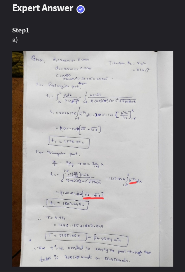 Expert Answer Ⓒ
Step1
a)
d₁=200m or 0-20m
d₂ 200m or 0-20m
C=0.80
For Rectangular part,
t₁ =
1₁=2024 125/150
worshton.
1-8
= (021-12 [15-11-2
t₁ = 1578-1355
For Triangular part,
2 =
Given.
t₂ =
Tube-Aven, A₂ = Jy²
Plan, A, 30 x 15 = 450m²
a sodb
Argh 200)) (0-1² sav
Š.
dh=2021-125
[1/2] ²
30 ⇒x=30h
15 (20) bdb
= (122-843).2 [√3-√T-E
t₂ = 1807.7495
= 1578.135+1807-749
T= 3385.88 s
BY
56.43134 min
: The time needed to empty the pool through these
BY
56.43134min.
tubes is 3385-88 seconds
:: T= t₁tt₂
= x (01)²
2009-03 =1122-847