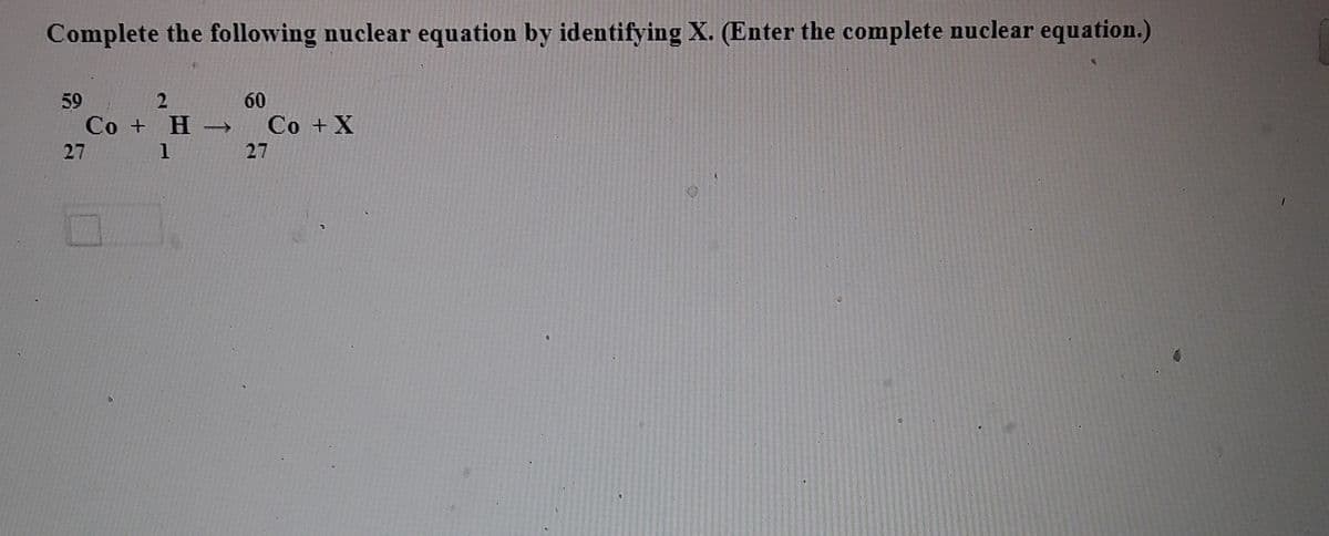 Complete the following nuclear equation by identifying X. (Enter the complete nuclear equation.)
60
59
Co + H -
27 1
Co + X
27
