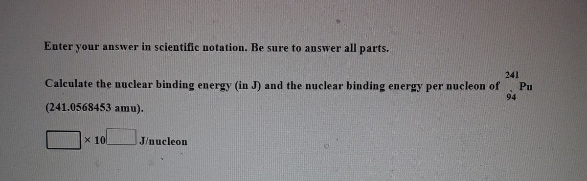 Enter your answer in scientific notation. Be sure to answer all parts.
241
Calculate the nuclear binding energy (in J) and the nuclear binding energy per nucleon of
Pu
94
(241.0568453 amu).
x 10
J/nucleon
