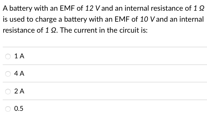 A battery with an EMF of 12 V and an internal resistance of 1 2
is used to charge a battery with an EMF of 10 V and an internal
resistance of 1Q. The current in the circuit is:
1 A
O 4 A
O 2 A
O 0.5
0.5
