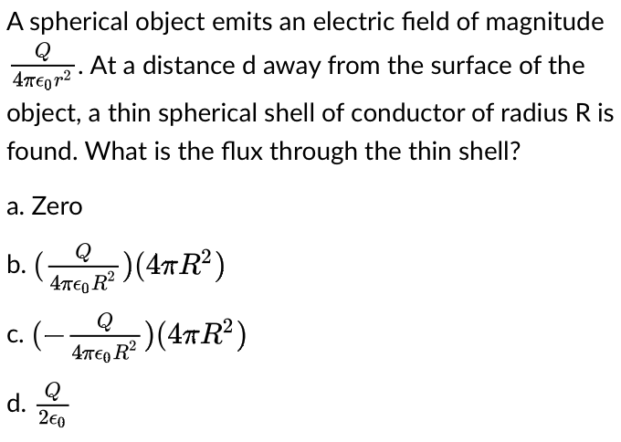 A spherical object emits an electric field of magnitude
Q
At a distance d away from the surface of the
4TE0 r2
object, a thin spherical shell of conductor of radius R is
found. What is the flux through the thin shell?
a. Zero
Q
b. (-
)(4TR²)
4TE, R²
Q
с. (-
47T€0 R?
Q
d.
2€0

