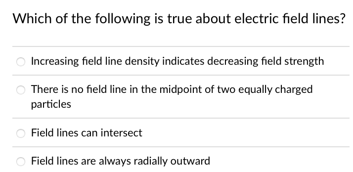 Which of the following is true about electric field lines?
O Increasing field line density indicates decreasing field strength
O There is no field line in the midpoint of two equally charged
particles
Field lines can intersect
O Field lines are always radially outward
